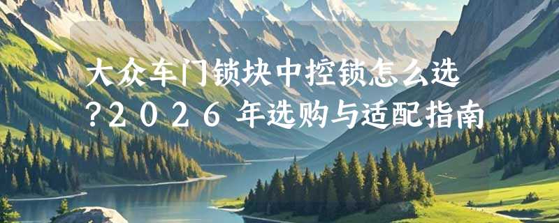 大众车门锁块中控锁怎么选？2026年选购与适配指南