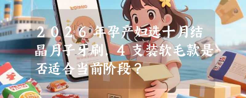 2026年孕产妇选十月结晶月子牙刷，4支装软毛款是否适合当前阶段？