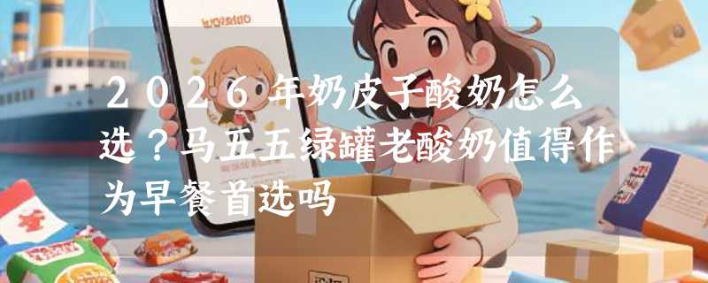 2026年奶皮子酸奶怎么选？马五五绿罐老酸奶值得作为早餐首选吗