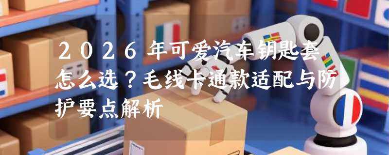 2026年可爱汽车钥匙套怎么选？毛线卡通款适配与防护要点解析