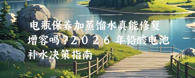 电瓶保养加蒸馏水真能修复增容吗？2026年铅酸电池补水决策指南