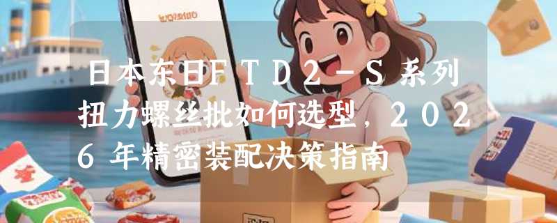 日本东日FTD2-S系列扭力螺丝批如何选型，2026年精密装配决策指南