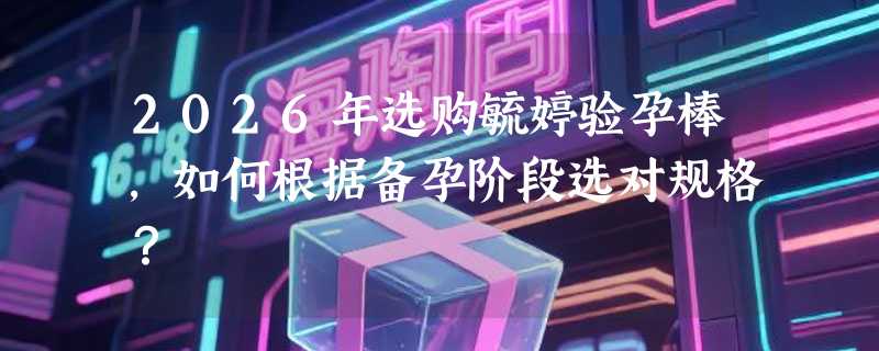 2026年选购毓婷验孕棒，如何根据备孕阶段选对规格？