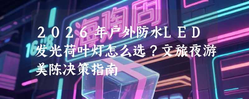 2026年户外防水LED发光荷叶灯怎么选？文旅夜游美陈决策指南