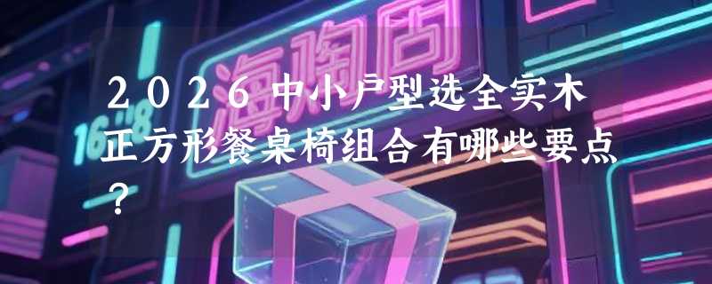 2026中小户型选全实木正方形餐桌椅组合有哪些要点？