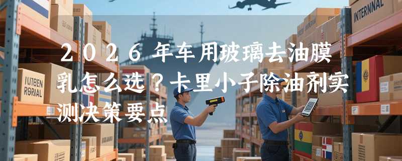 2026年车用玻璃去油膜乳怎么选？卡里小子除油剂实测决策要点