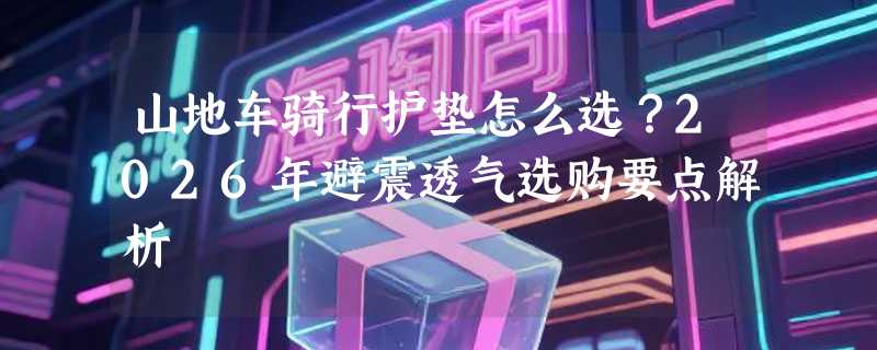 山地车骑行护垫怎么选？2026年避震透气选购要点解析