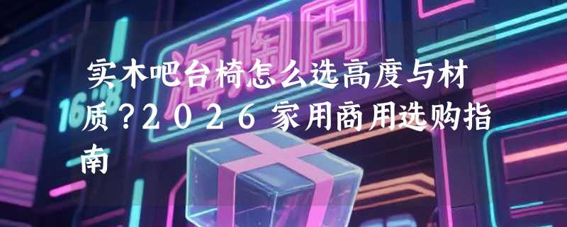 实木吧台椅怎么选高度与材质？2026家用商用选购指南