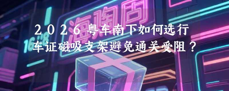 2026粤车南下如何选行车证磁吸支架避免通关受阻？