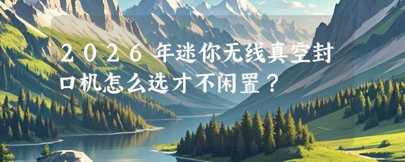 2026年迷你无线真空封口机怎么选才不闲置？