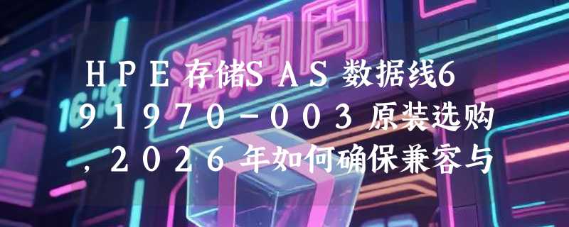 HPE存储SAS数据线691970-003原装选购，2026年如何确保兼容与性能？