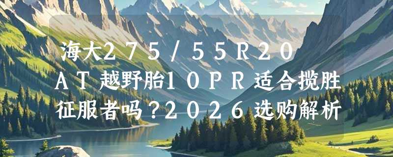 海大275/55R20 AT越野胎10PR适合揽胜征服者吗？2026选购解析