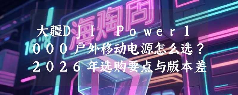 大疆DJI Power1000户外移动电源怎么选？2026年选购要点与版本差异解析