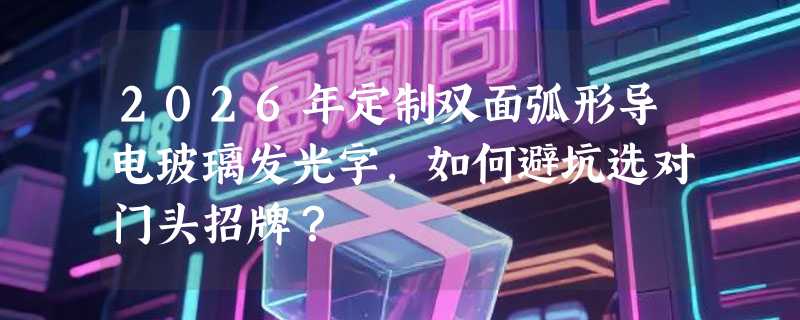 2026年定制双面弧形导电玻璃发光字，如何避坑选对门头招牌？