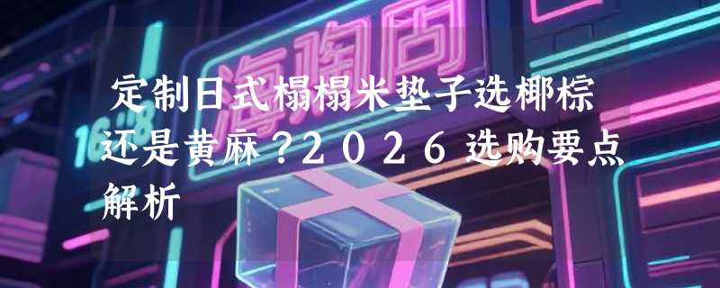 定制日式榻榻米垫子选椰棕还是黄麻？2026选购要点解析