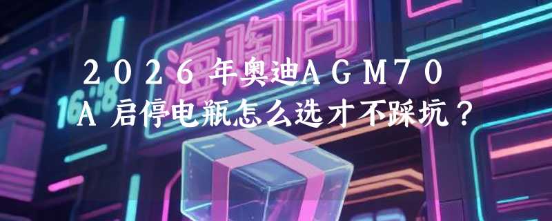 2026年奥迪AGM70A启停电瓶怎么选才不踩坑？