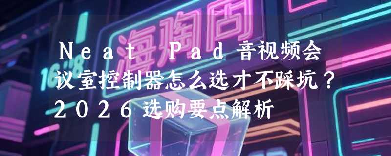 Neat Pad音视频会议室控制器怎么选才不踩坑？2026选购要点解析