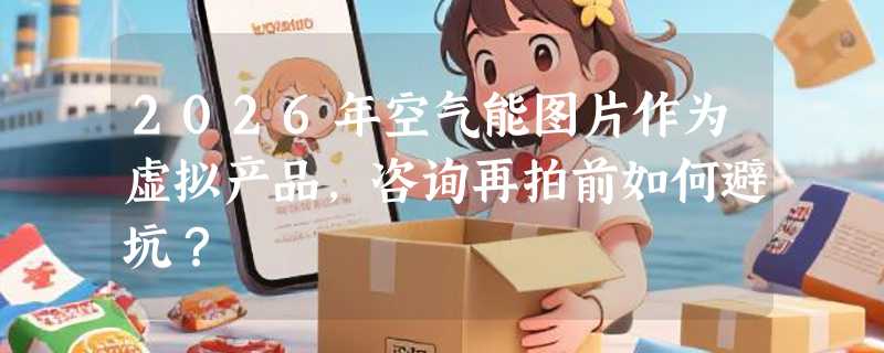 2026年空气能图片作为虚拟产品，咨询再拍前如何避坑？
