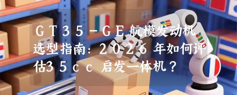 GT35-GE航模发动机选型指南：2026年如何评估35cc启发一体机？