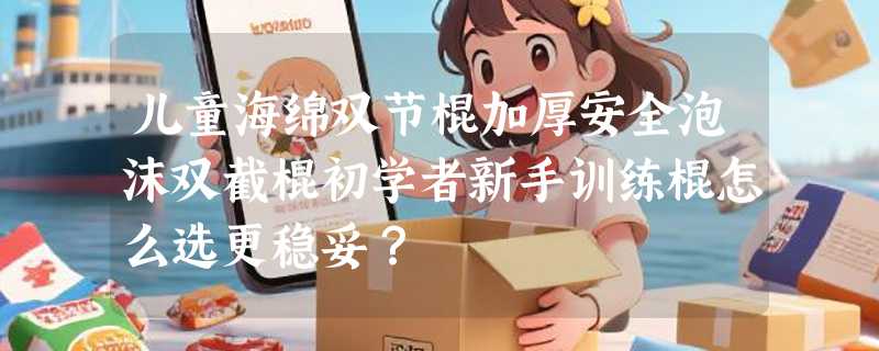儿童海绵双节棍加厚安全泡沫双截棍初学者新手训练棍怎么选更稳妥？