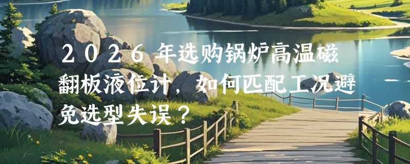 2026年选购锅炉高温磁翻板液位计，如何匹配工况避免选型失误？