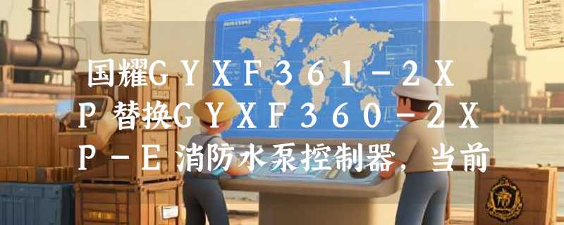 国耀GYXF361-2XP替换GYXF360-2XP-E消防水泵控制器，当前需注意哪些兼容细节？