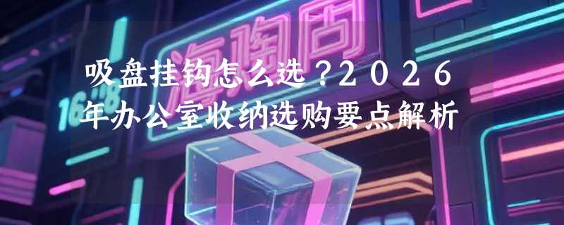 吸盘挂钩怎么选？2026年办公室收纳选购要点解析