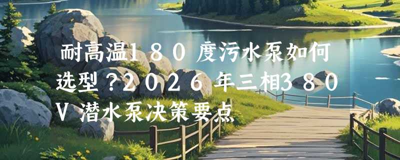 耐高温180度污水泵如何选型？2026年三相380V潜水泵决策要点