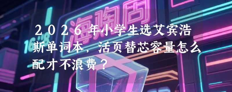 2026年小学生选艾宾浩斯单词本，活页替芯容量怎么配才不浪费？