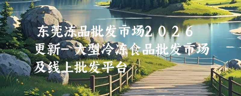 东莞冻品批发市场2026更新-大型冷冻食品批发市场及线上批发平台