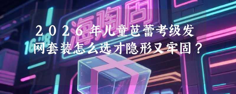 2026年儿童芭蕾考级发网套装怎么选才隐形又牢固？