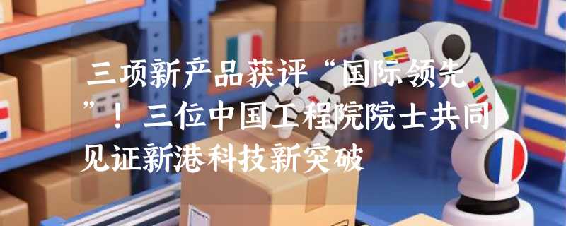 三项新产品获评“国际领先”！三位中国工程院院士共同见证新港科技新突破