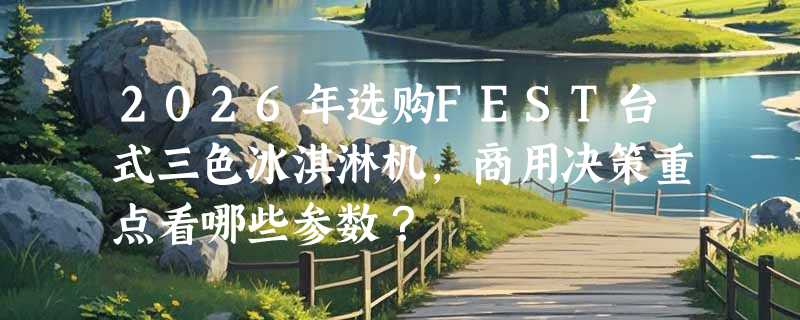 2026年选购FEST台式三色冰淇淋机，商用决策重点看哪些参数？