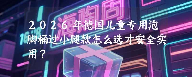 2026年德国儿童专用泡脚桶过小腿款怎么选才安全实用？