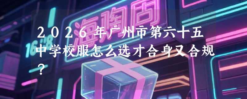 2026年广州市第六十五中学校服怎么选才合身又合规？