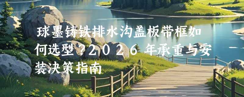 球墨铸铁排水沟盖板带框如何选型？2026年承重与安装决策指南