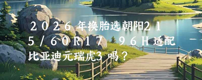 2026年换胎选朝阳215/60R17 96H适配比亚迪元瑞虎3吗？
