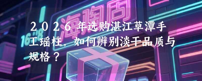 2026年选购湛江草潭手工瑶柱，如何辨别淡干品质与规格？