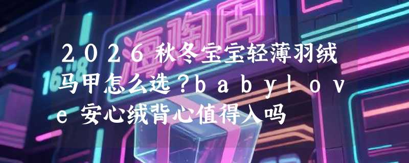 2026秋冬宝宝轻薄羽绒马甲怎么选？babylove安心绒背心值得入吗