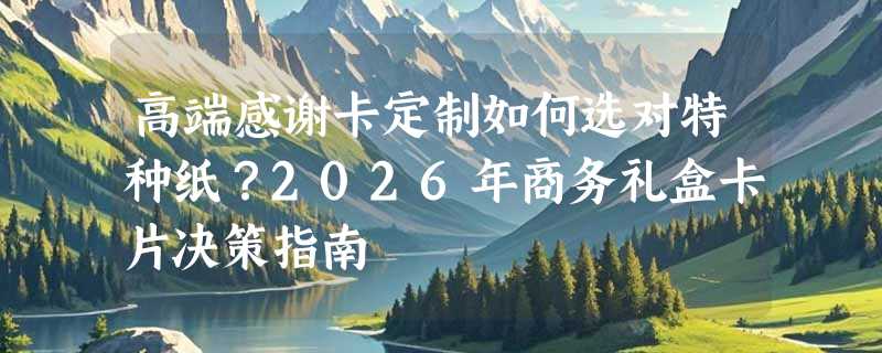 高端感谢卡定制如何选对特种纸？2026年商务礼盒卡片决策指南