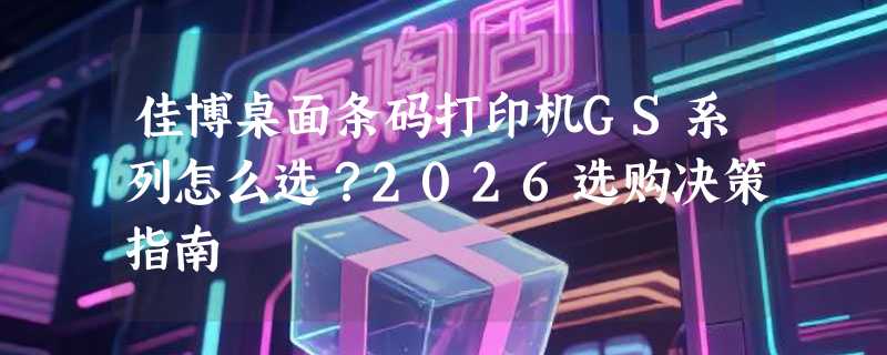 佳博桌面条码打印机GS系列怎么选？2026选购决策指南