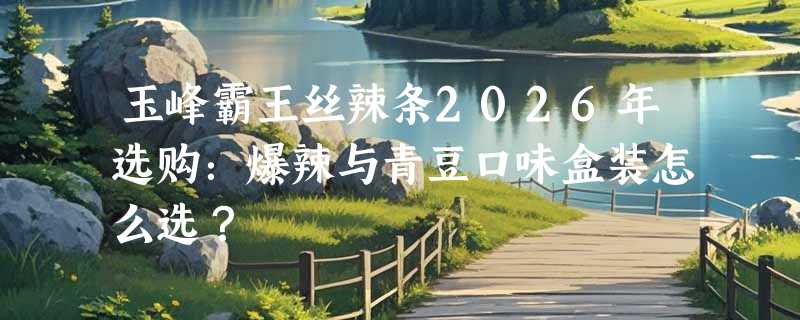 玉峰霸王丝辣条2026年选购：爆辣与青豆口味盒装怎么选？