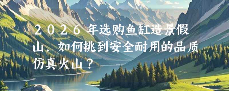 2026年选购鱼缸造景假山，如何挑到安全耐用的品质仿真火山？