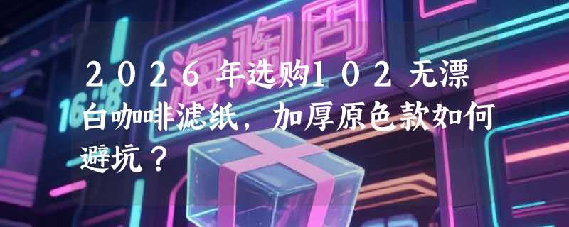 2026年选购102无漂白咖啡滤纸，加厚原色款如何避坑？