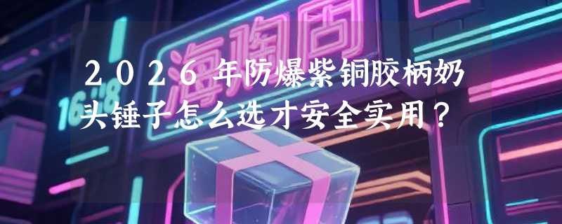 2026年防爆紫铜胶柄奶头锤子怎么选才安全实用？