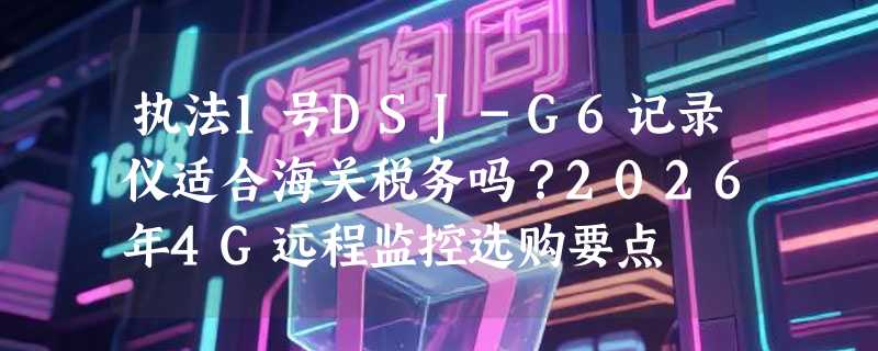 执法1号DSJ-G6记录仪适合海关税务吗？2026年4G远程监控选购要点