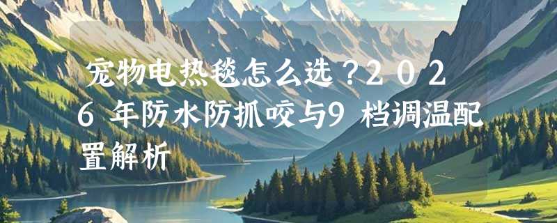 宠物电热毯怎么选？2026年防水防抓咬与9档调温配置解析