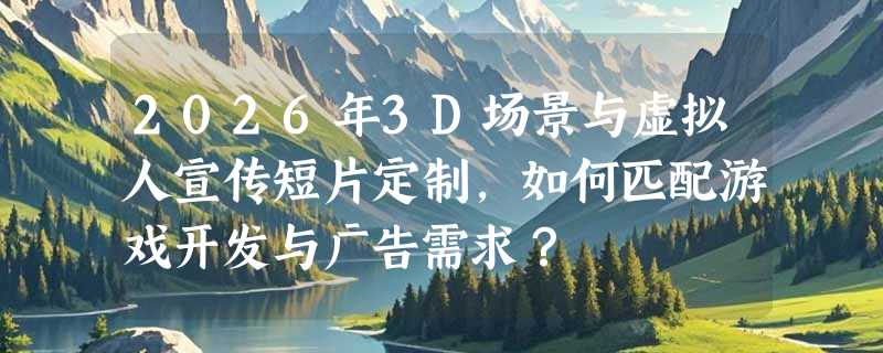 2026年3D场景与虚拟人宣传短片定制，如何匹配游戏开发与广告需求？