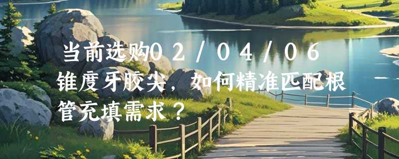 当前选购02/04/06锥度牙胶尖，如何精准匹配根管充填需求？