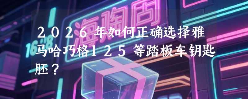 2026年如何正确选择雅马哈巧格125等踏板车钥匙胚？
